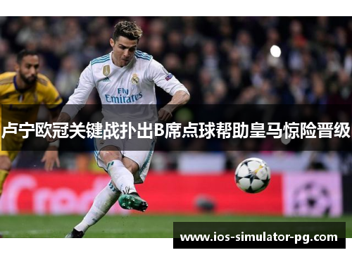 卢宁欧冠关键战扑出B席点球帮助皇马惊险晋级