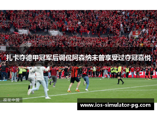 扎卡夺德甲冠军后调侃阿森纳未曾享受过夺冠喜悦