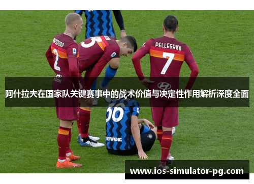 阿什拉夫在国家队关键赛事中的战术价值与决定性作用解析深度全面