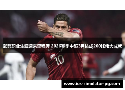 武磊职业生涯迎来里程碑 2026赛季中超3月达成200球伟大成就